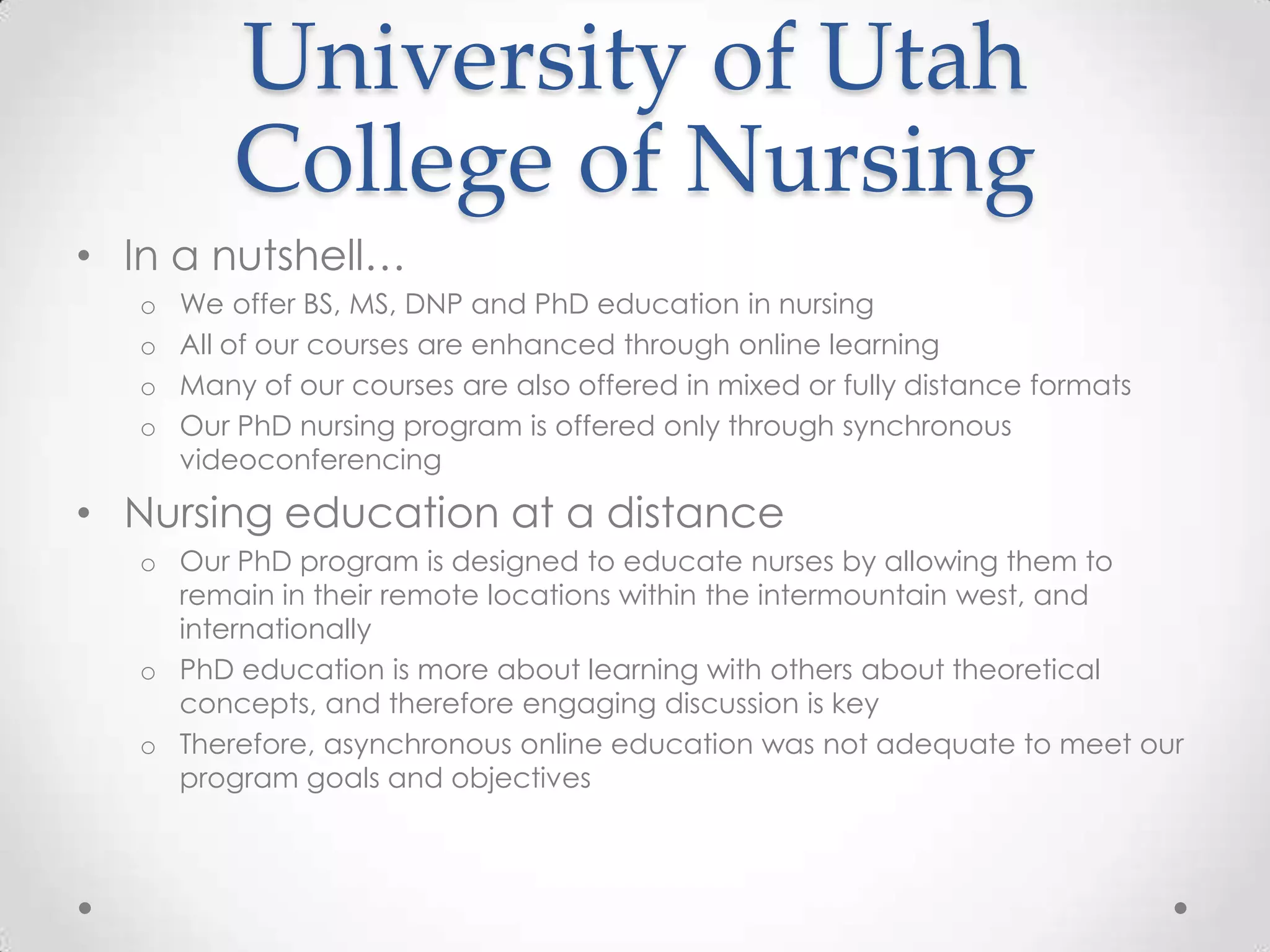 University of Utah
           College of Nursing
• In a nutshell…
   o   We offer BS, MS, DNP and PhD education in nursing
   o   All of our courses are enhanced through online learning
   o   Many of our courses are also offered in mixed or fully distance formats
   o   Our PhD nursing program is offered only through synchronous
       videoconferencing

• Nursing education at a distance
   o Our PhD program is designed to educate nurses by allowing them to
     remain in their remote locations within the intermountain west, and
     internationally
   o PhD education is more about learning with others about theoretical
     concepts, and therefore engaging discussion is key
   o Therefore, asynchronous online education was not adequate to meet our
     program goals and objectives
 