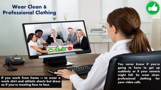 Wear Clean &
Professional Clothing
If you work from home — to wear a
work shirt and athletic shorts but dress
as if you're meeting face to face.
You never know if you're
going to have to get up
suddenly or if your camera
might fall. So wear clean,
professional clothing for
your video calls.