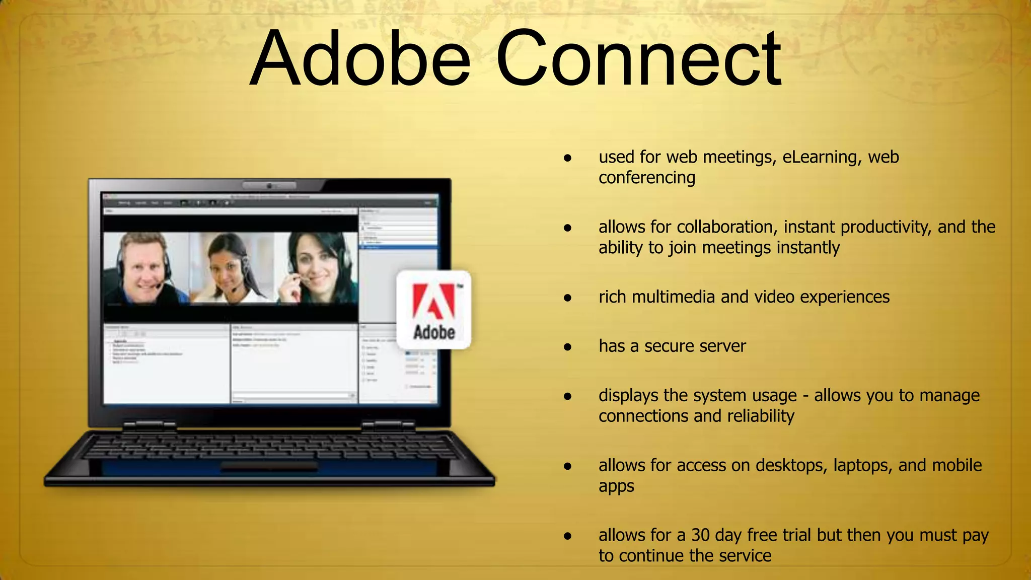 Adobe Connect
●

used for web meetings, eLearning, web
conferencing

●

allows for collaboration, instant productivity, and the
ability to join meetings instantly

●

rich multimedia and video experiences

●

has a secure server

●

displays the system usage - allows you to manage
connections and reliability

●

allows for access on desktops, laptops, and mobile
apps

●

allows for a 30 day free trial but then you must pay
to continue the service

 