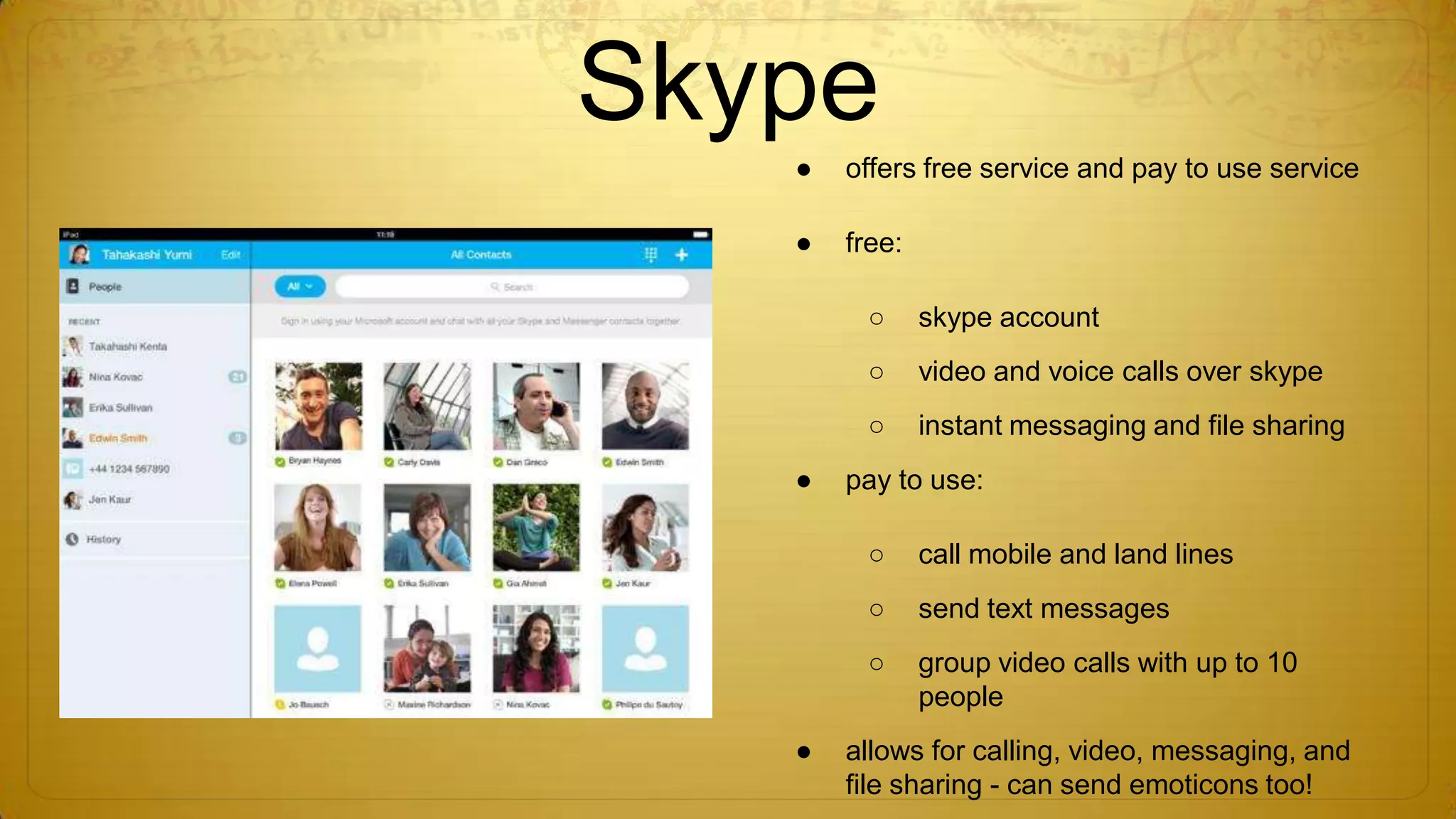 Skype
●

offers free service and pay to use service

●

free:
○
○

video and voice calls over skype

○
●

skype account

instant messaging and file sharing

pay to use:
○
○

send text messages

○
●

call mobile and land lines

group video calls with up to 10
people

allows for calling, video, messaging, and
file sharing - can send emoticons too!

 