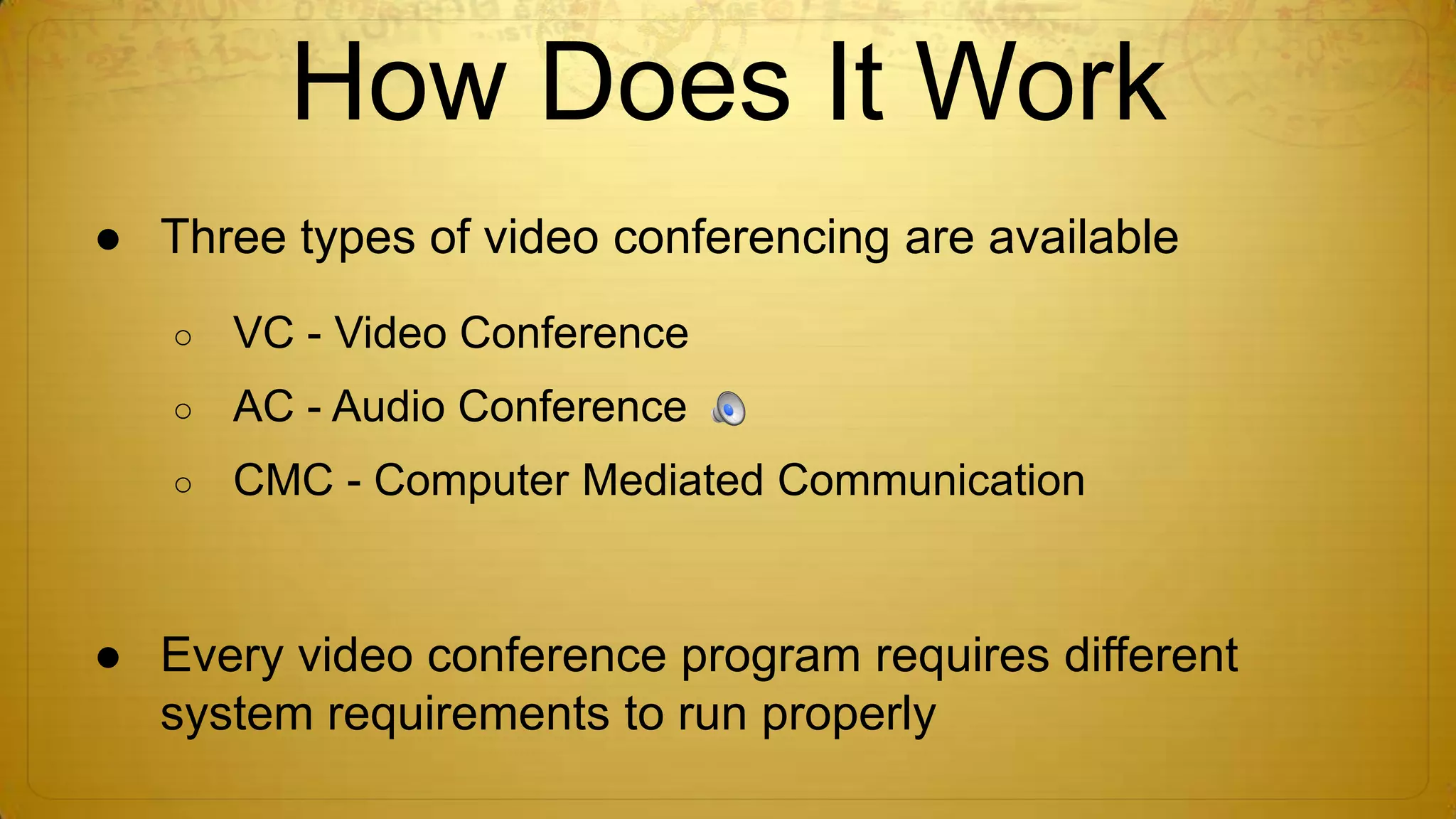 How Does It Work
● Three types of video conferencing are available
○

VC - Video Conference

○

AC - Audio Conference

○

CMC - Computer Mediated Communication

● Every video conference program requires different
system requirements to run properly

 