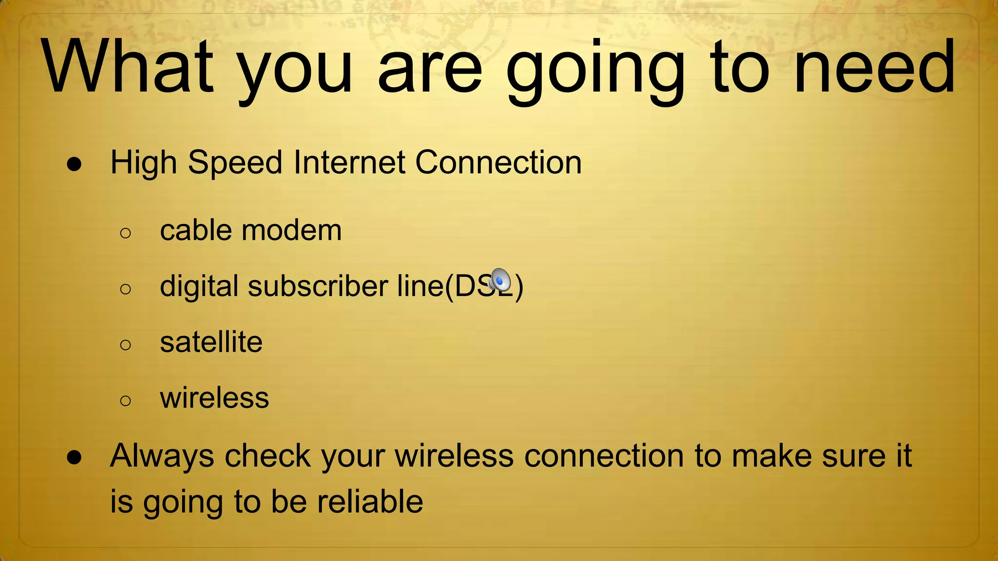 What you are going to need
● High Speed Internet Connection
○

cable modem

○

digital subscriber line(DSL)

○

satellite

○

wireless

● Always check your wireless connection to make sure it
is going to be reliable

 