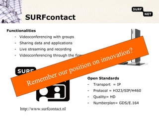 SURFcontact
Functionalities
    - Videoconferencing with groups
    - Sharing data and applications
    - Live streaming and recording
    - Videoconferencing through the firewall
                                                         ova tion?
                                                on inn
                                     position
                         r ou      r
                      be                   Open Standards
           R   e mem                       -    Transport = IP
                                           -    Protocol = H323/SIP/H460
                                           -    Quality= HD
                                           -    Numberplan= GDS/E.164
       http://www.surfcontact.nl
 