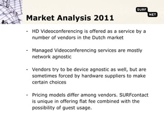 Market Analysis 2011
- HD Videoconferencing is offered as a service by a
  number of vendors in the Dutch market

- Managed Videoconferencing services are mostly
  network agnostic

- Vendors try to be device agnostic as well, but are
  sometimes forced by hardware suppliers to make
  certain choices

- Pricing models differ among vendors. SURFcontact
  is unique in offering flat fee combined with the
  possibility of guest usage.
 