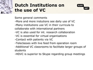Dutch Institutions on
the use of VC
Some general comments
-More and more instutions see daily use of VC
-Many institutions use VC in their curricula to
collaborate with international partners
-VC is also used for int. research collaboration
-VC is essential for virtual organisations
-Contact with patients via VC
-Teleclasses with live feed from operation room
-Additional VC classrooms to facilitate larger groups of
students
-HDVC is superior to Skype regarding group meetings
 