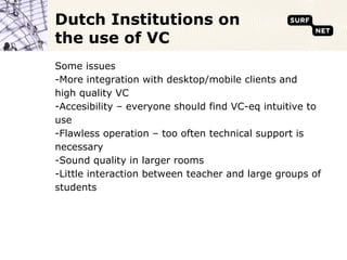 Dutch Institutions on
the use of VC
Some issues
-More integration with desktop/mobile clients and
high quality VC
-Accesibility – everyone should find VC-eq intuitive to
use
-Flawless operation – too often technical support is
necessary
-Sound quality in larger rooms
-Little interaction between teacher and large groups of
students
 