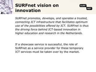 SURFnet vision on
innovation
SURFnet promotes, develops, and operates a trusted,
connecting ICT infrastructure that facilitates optimum
use of the possibilities offered by ICT. SURFnet is thus
the driving force behind ICT-based innovation in
higher education and research in the Netherlands.



If a showcase service is successful, the role of
SURFnet as a service provider for these temporary
ICT services must be taken over by the market.
 