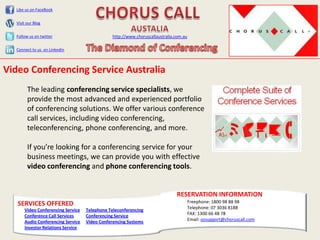 Like us on FaceBook


  Visit our Blog


  Follow us on twitter                         http://www.choruscallaustralia.com.au

  Connect to us on LinkedIn



Video Conferencing Service Australia
        The leading conferencing service specialists, we
        provide the most advanced and experienced portfolio
        of conferencing solutions. We offer various conference
        call services, including video conferencing,
        teleconferencing, phone conferencing, and more.

        If you’re looking for a conferencing service for your
        business meetings, we can provide you with effective
        video conferencing and phone conferencing tools.


                                                                              RESERVATION INFORMATION
   SERVICES OFFERED                                                                    Freephone: 1800 98 88 98
      Video Conferencing Service   Telephone Teleconferencing                          Telephone: 07 3036 8188
      Conference Call Services     Conferencing Service                                FAX: 1300 66 48 78
      Audio Conferencing Service   Video Conferencing Systems                          Email: ozsupport@choruscall.com
      Investor Relations Service
 