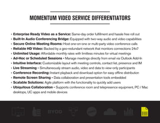 BYOD
MOMENTUM VIDEO SERVICE DIFFERENTIATORS
›› Enterprise Ready Video as a Service: Same-day order fulfillment and hassle free roll out
›› Built-In Audio Conferencing Bridge: Equipped with two-way audio and video capabilities
›› Secure Online Meeting Rooms: Host one-on-one or multi-party video conference calls
›› Reliable HD Video: Backed by a geo-redundant network that monitors connections 24x7
›› Unlimited Usage: Affordable monthly rates with limitless minutes for virtual meetings
›› Ad-Hoc or Scheduled Sessions - Manage meetings directly from email via Outlook Add-In
›› Intuitive Interface: Customizable layout with meeting controls, contact list, presence and IM
›› Live Streaming - Simultaneously stream audio, video and data to view-only participants
›› Conference Recording: Instant playback and download option for easy offline distribution
›› Remote Screen Sharing - Data collaboration and presentation tools embedded
›› Scalable Solutions: Agile platform with the functionality to quickly add users
›› Ubiquitous Collaboration - Supports conference room and telepresence equipment, PC / Mac
desktops, UC apps and mobile devices
 