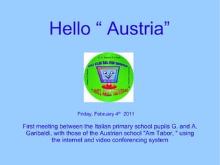 Hello “ Austria”  First meeting between the Italian primary school pupils G. and A. Garibaldi, with those of the Austrian school &quot;Am Tabor, &quot; using the internet and video conferencing system Friday, February 4 th   2011 