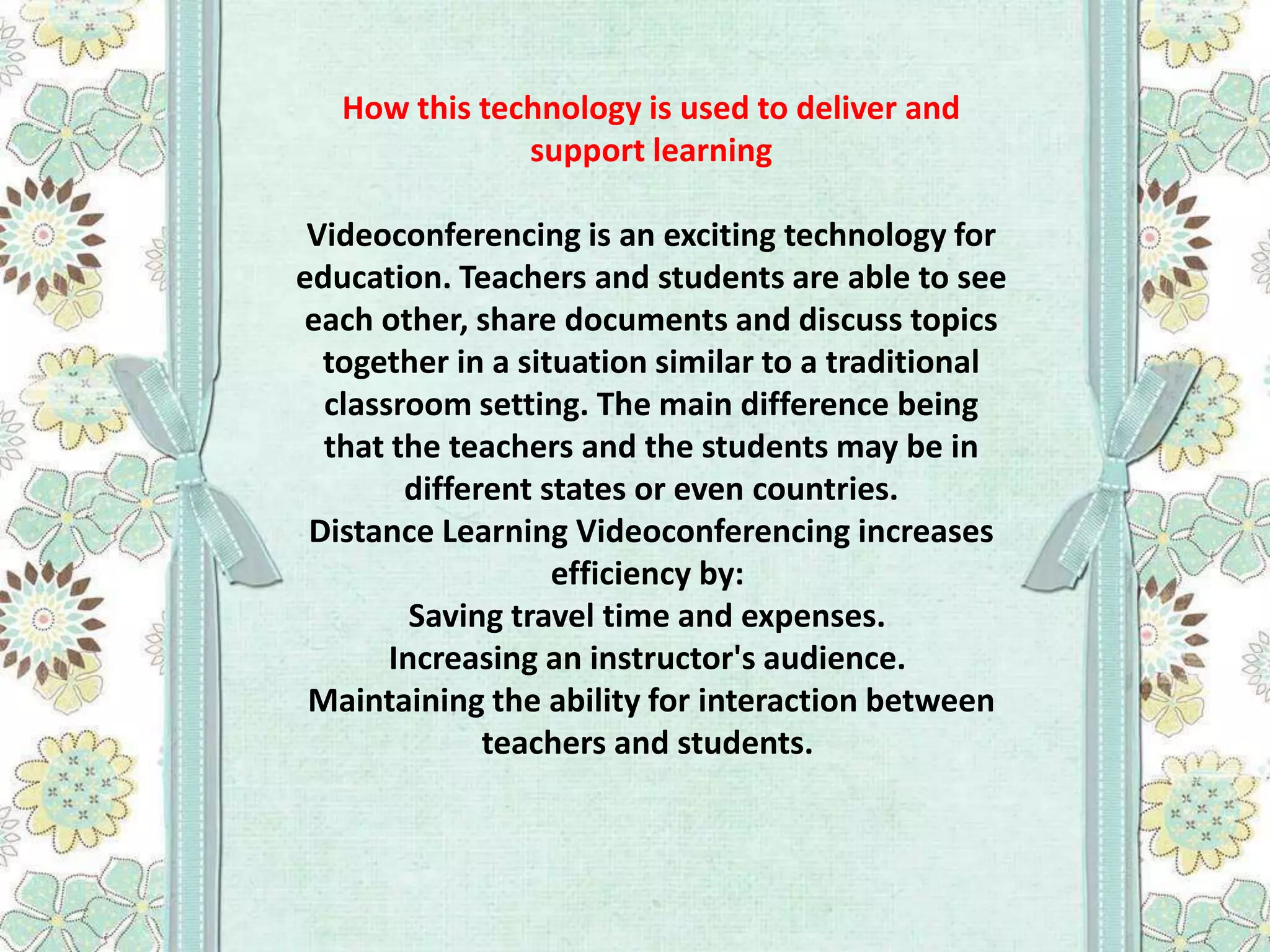 How this technology is used to deliver and
support learning
Videoconferencing is an exciting technology for
education. Teachers and students are able to see
each other, share documents and discuss topics
together in a situation similar to a traditional
classroom setting. The main difference being
that the teachers and the students may be in
different states or even countries.
Distance Learning Videoconferencing increases
efficiency by:
Saving travel time and expenses.
Increasing an instructor's audience.
Maintaining the ability for interaction between
teachers and students.

 