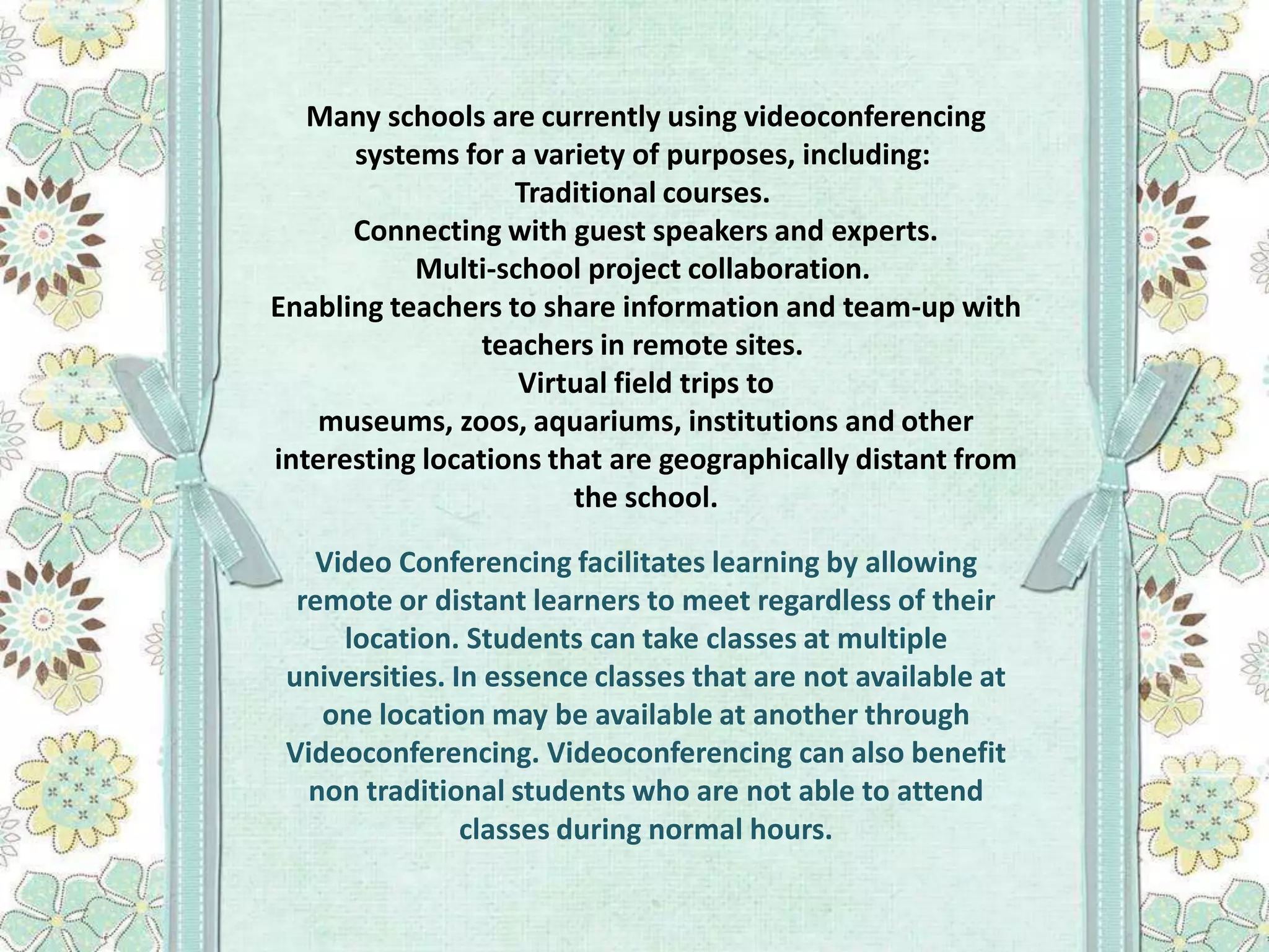 Many schools are currently using videoconferencing
systems for a variety of purposes, including:
Traditional courses.
Connecting with guest speakers and experts.
Multi-school project collaboration.
Enabling teachers to share information and team-up with
teachers in remote sites.
Virtual field trips to
museums, zoos, aquariums, institutions and other
interesting locations that are geographically distant from
the school.
Video Conferencing facilitates learning by allowing
remote or distant learners to meet regardless of their
location. Students can take classes at multiple
universities. In essence classes that are not available at
one location may be available at another through
Videoconferencing. Videoconferencing can also benefit
non traditional students who are not able to attend
classes during normal hours.

 