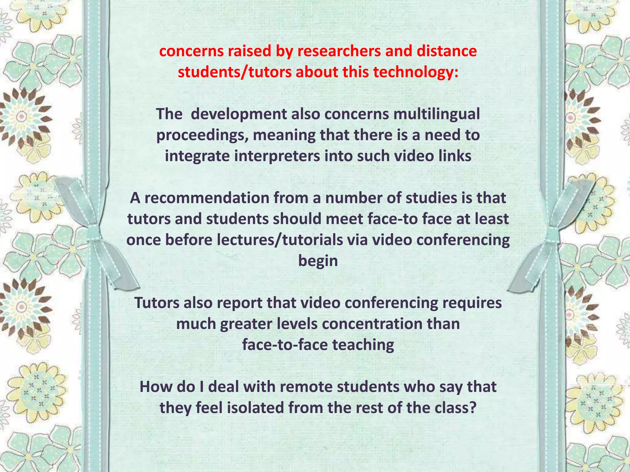 concerns raised by researchers and distance
students/tutors about this technology:
The development also concerns multilingual
proceedings, meaning that there is a need to
integrate interpreters into such video links

A recommendation from a number of studies is that
tutors and students should meet face-to face at least
once before lectures/tutorials via video conferencing
begin
Tutors also report that video conferencing requires
much greater levels concentration than
face-to-face teaching
How do I deal with remote students who say that
they feel isolated from the rest of the class?

 