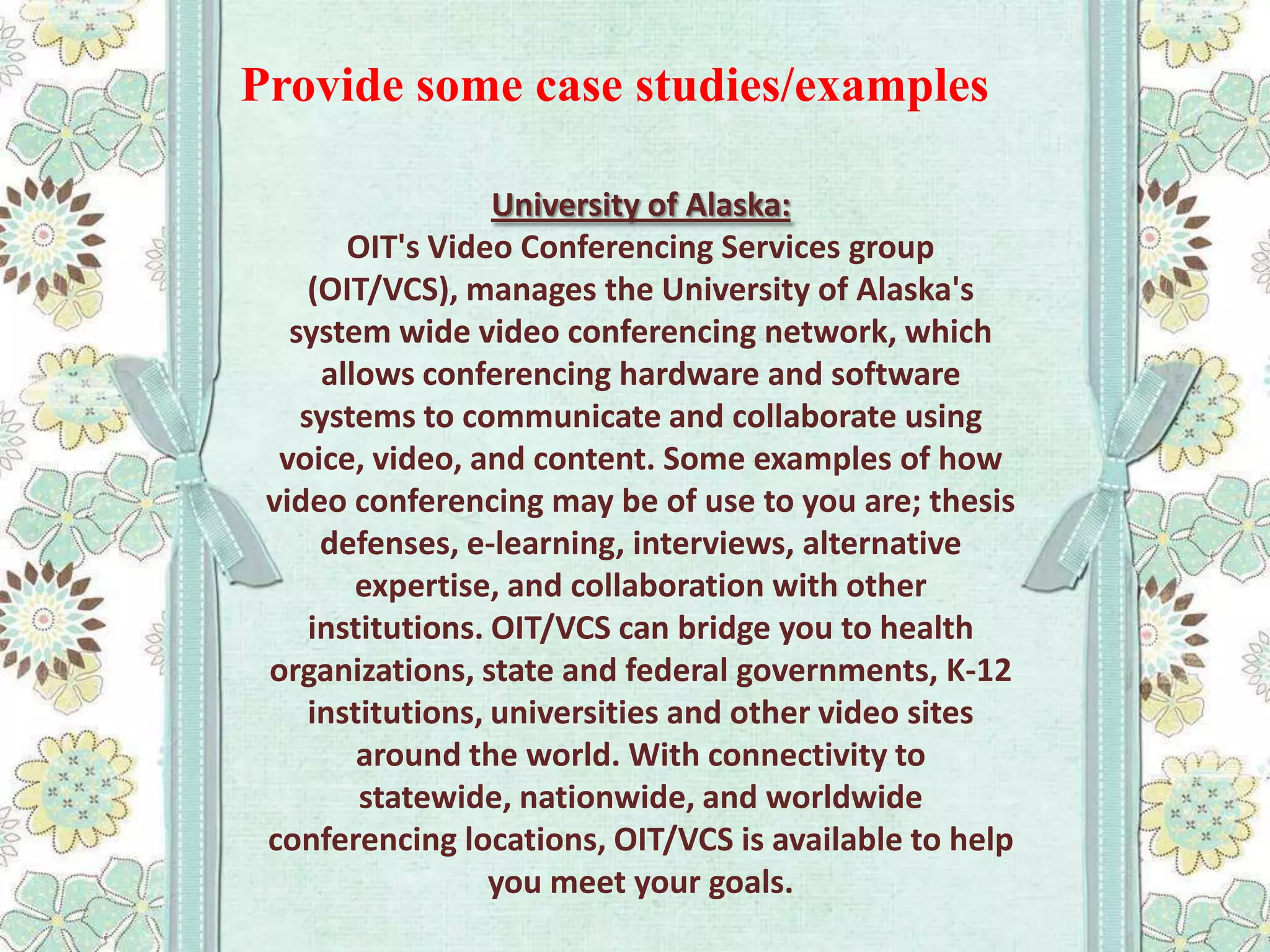 Provide some case studies/examples
University of Alaska:
OIT's Video Conferencing Services group
(OIT/VCS), manages the University of Alaska's
system wide video conferencing network, which
allows conferencing hardware and software
systems to communicate and collaborate using
voice, video, and content. Some examples of how
video conferencing may be of use to you are; thesis
defenses, e-learning, interviews, alternative
expertise, and collaboration with other
institutions. OIT/VCS can bridge you to health
organizations, state and federal governments, K-12
institutions, universities and other video sites
around the world. With connectivity to
statewide, nationwide, and worldwide
conferencing locations, OIT/VCS is available to help
you meet your goals.

 