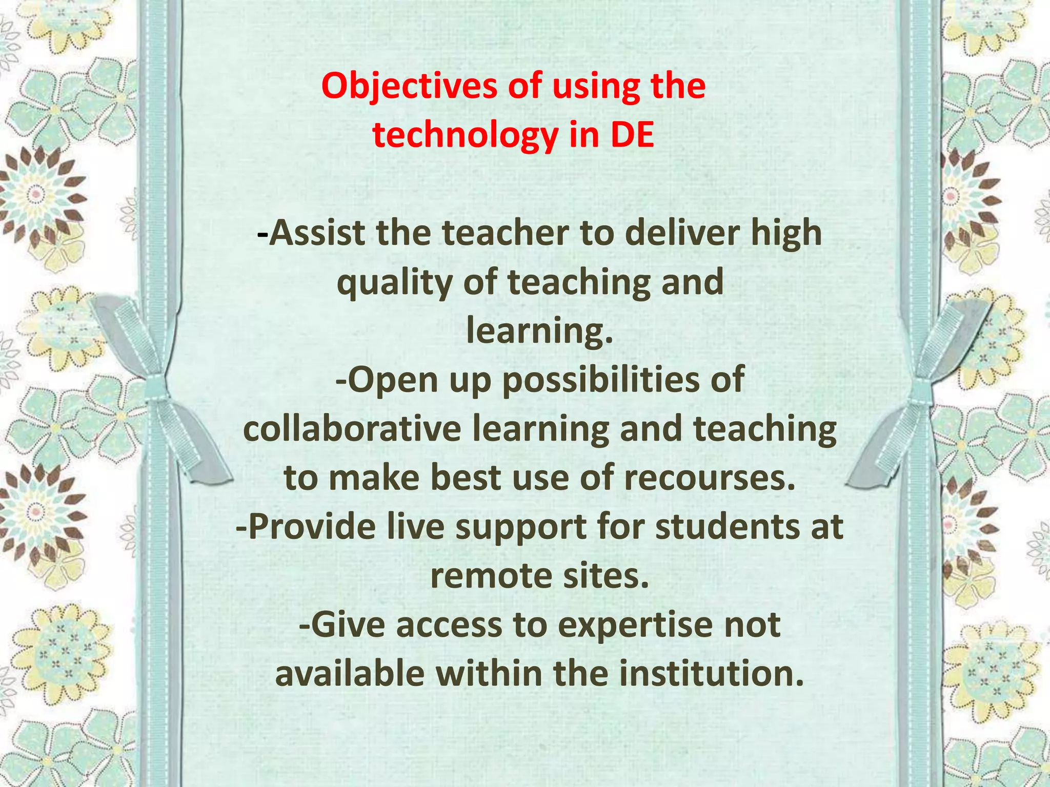 Objectives of using the
technology in DE

-Assist the teacher to deliver high
quality of teaching and
learning.
-Open up possibilities of
collaborative learning and teaching
to make best use of recourses.
-Provide live support for students at
remote sites.
-Give access to expertise not
available within the institution.

 
