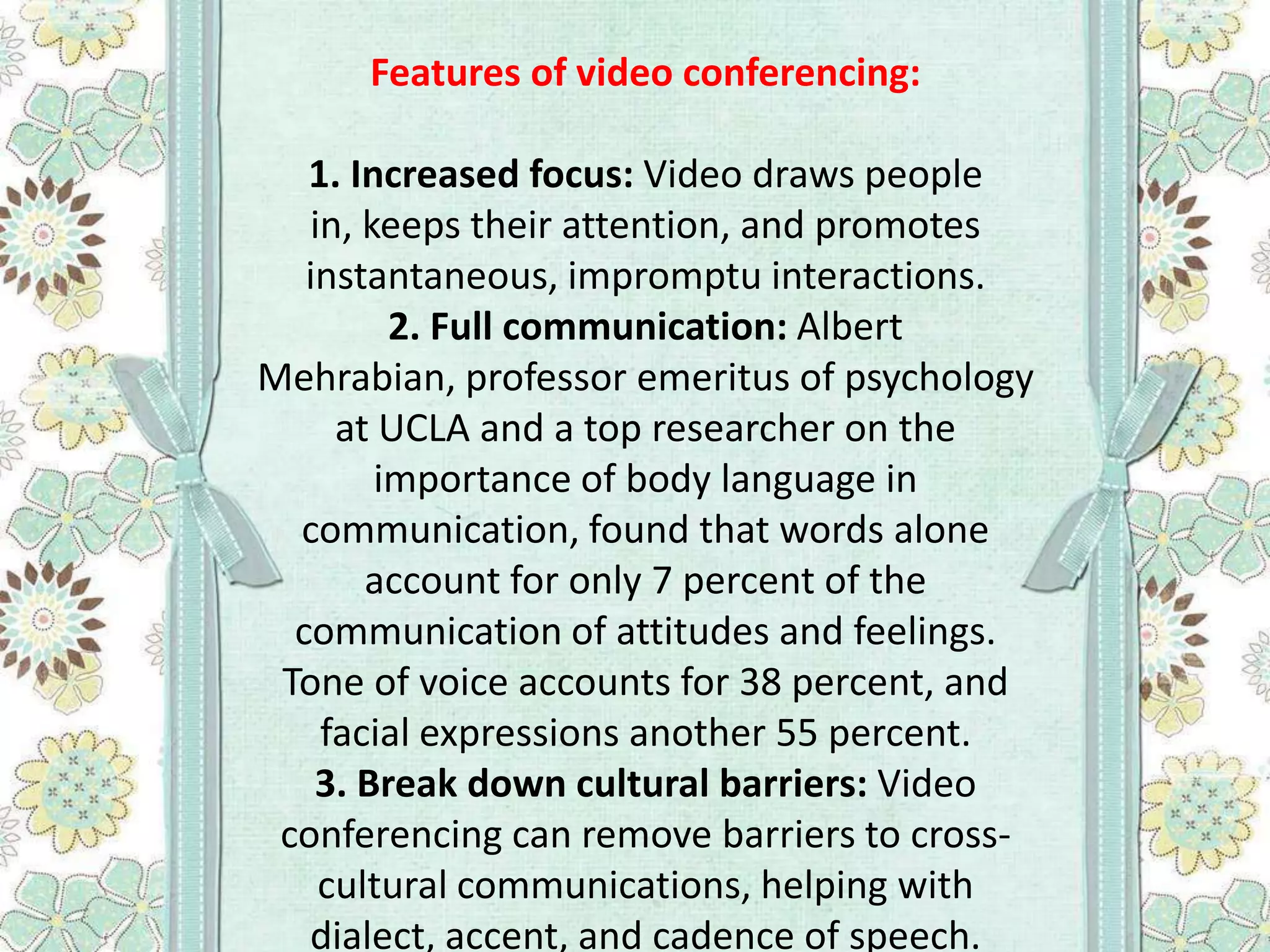 Features of video conferencing:

1. Increased focus: Video draws people
in, keeps their attention, and promotes
instantaneous, impromptu interactions.
2. Full communication: Albert
Mehrabian, professor emeritus of psychology
at UCLA and a top researcher on the
importance of body language in
communication, found that words alone
account for only 7 percent of the
communication of attitudes and feelings.
Tone of voice accounts for 38 percent, and
facial expressions another 55 percent.
3. Break down cultural barriers: Video
conferencing can remove barriers to crosscultural communications, helping with
dialect, accent, and cadence of speech.

 