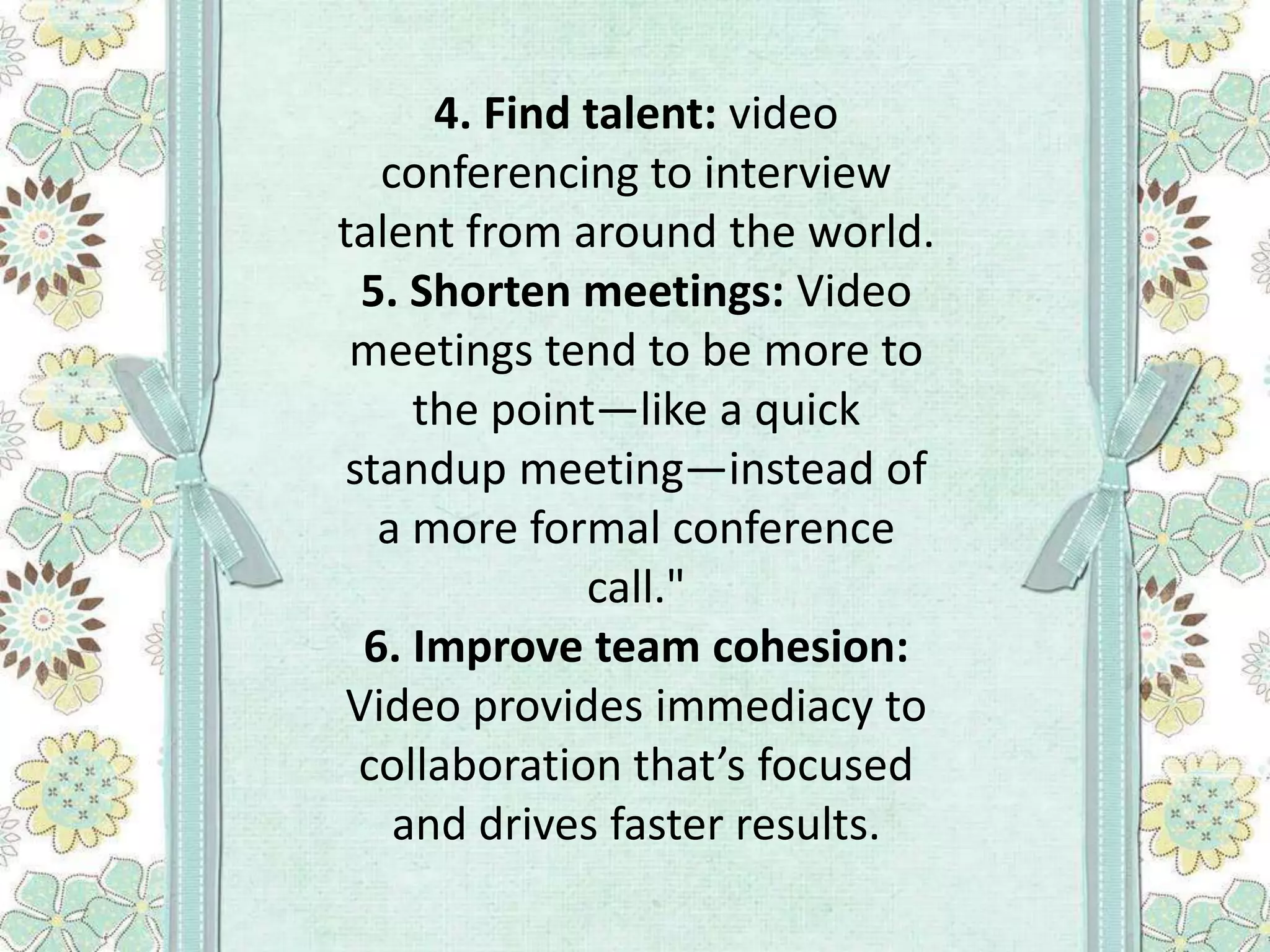 4. Find talent: video
conferencing to interview
talent from around the world.
5. Shorten meetings: Video
meetings tend to be more to
the point—like a quick
standup meeting—instead of
a more formal conference
call."
6. Improve team cohesion:
Video provides immediacy to
collaboration that’s focused
and drives faster results.

 