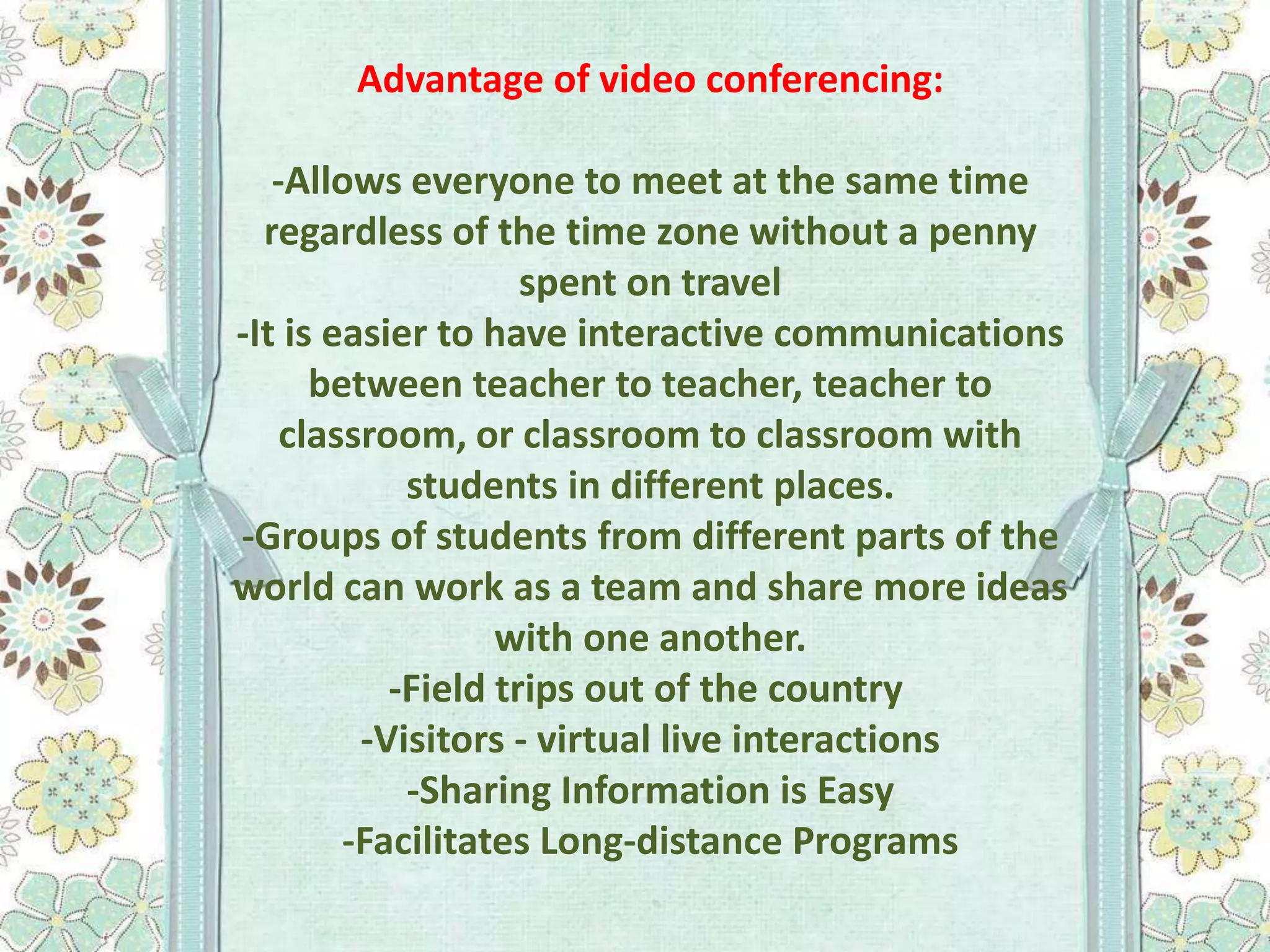 Advantage of video conferencing:
-Allows everyone to meet at the same time
regardless of the time zone without a penny
spent on travel
-It is easier to have interactive communications
between teacher to teacher, teacher to
classroom, or classroom to classroom with
students in different places.
-Groups of students from different parts of the
world can work as a team and share more ideas
with one another.
-Field trips out of the country
-Visitors - virtual live interactions
-Sharing Information is Easy
-Facilitates Long-distance Programs

 