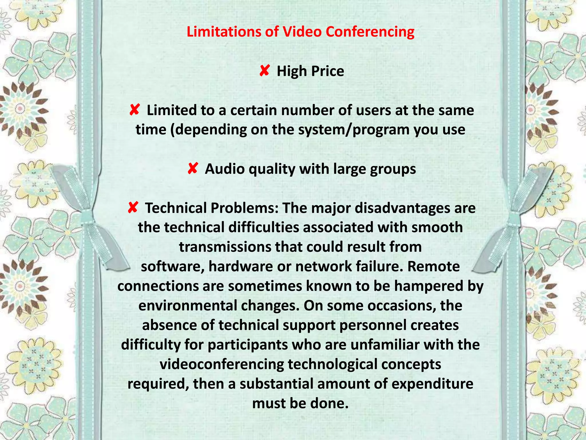 Limitations of Video Conferencing
✘ High Price
✘ Limited to a certain number of users at the same
time (depending on the system/program you use
✘ Audio quality with large groups
✘ Technical Problems: The major disadvantages are
the technical difficulties associated with smooth
transmissions that could result from
software, hardware or network failure. Remote
connections are sometimes known to be hampered by
environmental changes. On some occasions, the
absence of technical support personnel creates
difficulty for participants who are unfamiliar with the
videoconferencing technological concepts
required, then a substantial amount of expenditure
must be done.

 