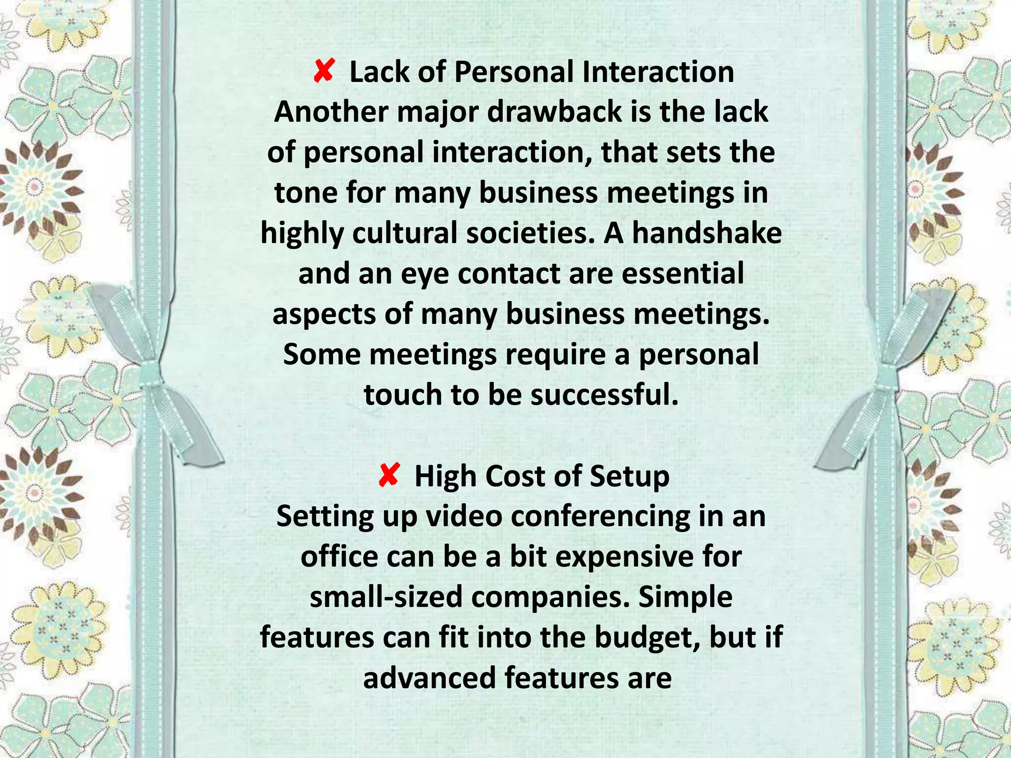 ✘ Lack of Personal Interaction
Another major drawback is the lack
of personal interaction, that sets the
tone for many business meetings in
highly cultural societies. A handshake
and an eye contact are essential
aspects of many business meetings.
Some meetings require a personal
touch to be successful.
✘ High Cost of Setup
Setting up video conferencing in an
office can be a bit expensive for
small-sized companies. Simple
features can fit into the budget, but if
advanced features are

 