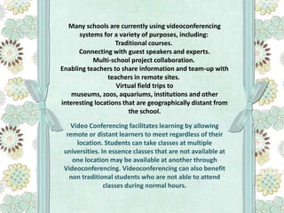 Many schools are currently using videoconferencing
systems for a variety of purposes, including:
Traditional courses.
Connecting with guest speakers and experts.
Multi-school project collaboration.
Enabling teachers to share information and team-up with
teachers in remote sites.
Virtual field trips to
museums, zoos, aquariums, institutions and other
interesting locations that are geographically distant from
the school.
Video Conferencing facilitates learning by allowing
remote or distant learners to meet regardless of their
location. Students can take classes at multiple
universities. In essence classes that are not available at
one location may be available at another through
Videoconferencing. Videoconferencing can also benefit
non traditional students who are not able to attend
classes during normal hours.

 