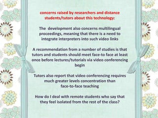 concerns raised by researchers and distance
students/tutors about this technology:
The development also concerns multilingual
proceedings, meaning that there is a need to
integrate interpreters into such video links

A recommendation from a number of studies is that
tutors and students should meet face-to face at least
once before lectures/tutorials via video conferencing
begin
Tutors also report that video conferencing requires
much greater levels concentration than
face-to-face teaching
How do I deal with remote students who say that
they feel isolated from the rest of the class?

 