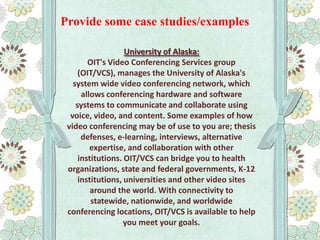 Provide some case studies/examples
University of Alaska:
OIT's Video Conferencing Services group
(OIT/VCS), manages the University of Alaska's
system wide video conferencing network, which
allows conferencing hardware and software
systems to communicate and collaborate using
voice, video, and content. Some examples of how
video conferencing may be of use to you are; thesis
defenses, e-learning, interviews, alternative
expertise, and collaboration with other
institutions. OIT/VCS can bridge you to health
organizations, state and federal governments, K-12
institutions, universities and other video sites
around the world. With connectivity to
statewide, nationwide, and worldwide
conferencing locations, OIT/VCS is available to help
you meet your goals.

 