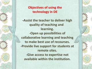 Objectives of using the
technology in DE

-Assist the teacher to deliver high
quality of teaching and
learning.
-Open up possibilities of
collaborative learning and teaching
to make best use of recourses.
-Provide live support for students at
remote sites.
-Give access to expertise not
available within the institution.

 