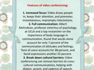 Features of video conferencing:

1. Increased focus: Video draws people
in, keeps their attention, and promotes
instantaneous, impromptu interactions.
2. Full communication: Albert
Mehrabian, professor emeritus of psychology
at UCLA and a top researcher on the
importance of body language in
communication, found that words alone
account for only 7 percent of the
communication of attitudes and feelings.
Tone of voice accounts for 38 percent, and
facial expressions another 55 percent.
3. Break down cultural barriers: Video
conferencing can remove barriers to crosscultural communications, helping with
dialect, accent, and cadence of speech.

 
