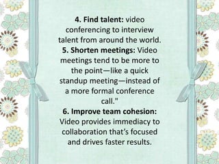 4. Find talent: video
conferencing to interview
talent from around the world.
5. Shorten meetings: Video
meetings tend to be more to
the point—like a quick
standup meeting—instead of
a more formal conference
call."
6. Improve team cohesion:
Video provides immediacy to
collaboration that’s focused
and drives faster results.

 