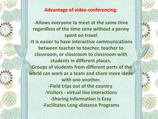 Advantage of video conferencing:
-Allows everyone to meet at the same time
regardless of the time zone without a penny
spent on travel
-It is easier to have interactive communications
between teacher to teacher, teacher to
classroom, or classroom to classroom with
students in different places.
-Groups of students from different parts of the
world can work as a team and share more ideas
with one another.
-Field trips out of the country
-Visitors - virtual live interactions
-Sharing Information is Easy
-Facilitates Long-distance Programs

 