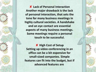 ✘ Lack of Personal Interaction
Another major drawback is the lack
of personal interaction, that sets the
tone for many business meetings in
highly cultural societies. A handshake
and an eye contact are essential
aspects of many business meetings.
Some meetings require a personal
touch to be successful.
✘ High Cost of Setup
Setting up video conferencing in an
office can be a bit expensive for
small-sized companies. Simple
features can fit into the budget, but if
advanced features are

 