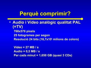 Perquè comprimir?Perquè comprimir?
• Audio i Vídeo analògic qualitat PALAudio i Vídeo analògic qualitat PAL
(=TV)(=TV)
768x576 píxels768x576 píxels
25 fotogrames per segon25 fotogrames per segon
Resolució 24 bits (16,7x10Resolució 24 bits (16,7x1066
milions de colors)milions de colors)
Vídeo = 27 MB / sVídeo = 27 MB / s
Audio = 0,5 MB / sAudio = 0,5 MB / s
Per cada minut = 1,650 GB (quasi 3 CDs)Per cada minut = 1,650 GB (quasi 3 CDs)
 