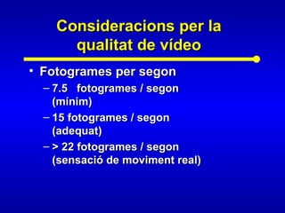 Consideracions per laConsideracions per la
qualitat de vídeoqualitat de vídeo
• Fotogrames per segonFotogrames per segon
– 7.5 fotogrames / segon7.5 fotogrames / segon
(mínim)(mínim)
– 15 fotogrames / segon15 fotogrames / segon
(adequat)(adequat)
– > 22 fotogrames / segon> 22 fotogrames / segon
(sensació de moviment real)(sensació de moviment real)
 