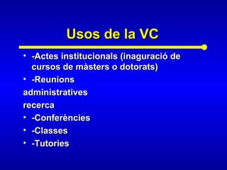 Usos de la VCUsos de la VC
• -Actes institucionals (inaguració de-Actes institucionals (inaguració de
cursos de màsters o dotorats)cursos de màsters o dotorats)
• -Reunions-Reunions
administrativesadministratives
recercarecerca
• -Conferències-Conferències
• -Classes-Classes
• -Tutories-Tutories
 