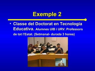 Exemple 2Exemple 2
• Classe del Doctorat en TecnologiaClasse del Doctorat en Tecnologia
Educativa.Educativa. Alumnes UIB i URV. ProfessorsAlumnes UIB i URV. Professors
de tot l’Estat. (Setmanal- durada 3 hores)de tot l’Estat. (Setmanal- durada 3 hores)
 