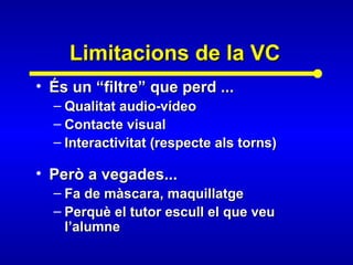 Limitacions de la VCLimitacions de la VC
• És un “filtre” que perd ...És un “filtre” que perd ...
– Qualitat audio-vídeoQualitat audio-vídeo
– Contacte visualContacte visual
– Interactivitat (respecte als torns)Interactivitat (respecte als torns)
• Però a vegades...Però a vegades...
– Fa de màscara, maquillatgeFa de màscara, maquillatge
– Perquè el tutor escull el que veuPerquè el tutor escull el que veu
l’alumnel’alumne
 