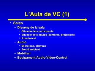 L’Aula de VC (1)L’Aula de VC (1)
• SalesSales
– Disseny de la salaDisseny de la sala
• Situació dels participantsSituació dels participants
• Situació dels equips (càmares, projectors)Situació dels equips (càmares, projectors)
• Il.luminacióIl.luminació
– AudioAudio
• Micròfons, altaveusMicròfons, altaveus
• Soroll ambientSoroll ambient
– MobiliariMobiliari
– Equipament Audio-Vídeo-ControlEquipament Audio-Vídeo-Control
 