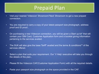 Prepaid Plan
• Visit your nearest ‘Videocon’ Showroom/’Next’ Showroom to get a new prepaid
connection.
• You are required to carry a copy of your latest passport size photograph, address
proof and ID proof..
• On purchasing a new Videocon connection, you will be given a Start up kit* that will
contain your SIM Card, Customer Application form and a booklet giving information
pertaining to the services availed.
• The SUK will also give the base Tariff* availed and the terms & conditions** of the
services offered.
• Select a plan that suits your requirement. Our ‘V Help’ executive will take you through
the details of the plan..
• Please fill the Videocon CAF(Customer Application Form) with all the required details.
• Paste your passport size photograph on the space provided in the CAF.
 
