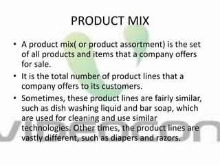 PRODUCT MIX
• A product mix( or product assortment) is the set
of all products and items that a company offers
for sale.
• It is the total number of product lines that a
company offers to its customers.
• Sometimes, these product lines are fairly similar,
such as dish washing liquid and bar soap, which
are used for cleaning and use similar
technologies. Other times, the product lines are
vastly different, such as diapers and razors.
 