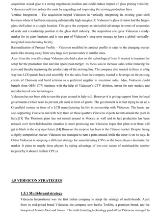 acquisition would give it a strong negotiation position and could reduce impact of glass pricing volatility.
Videocon could also reduce the costs by upgrading and improving the existing production lines.
Vertical Integration – The acquisition helped Videocon in vertically integrating its existing glass-shell
business where it had been enjoying substantially high margins.[8] Videocon‟s glass division had the largest
glass shell plant in a single location. This gave the company an unrivalled advantage in terms of economies
of scale and a leadership position in the glass shell industry. The acquisition also gave Videocon a ready-
market for its glass business and it was part of Videocon‟s long-term strategy to have a global vertically-
integrated manufacturing facility.
Rationalization of Product Profile – Videocon modified its product profile to cater to the changing market
needs like moving away from very large size picture tubes to smaller ones.
Apart from the overall strategy Videocon also had a plan on the technological front. It wanted to improve the
setup for the production line and line speed post-merger. Its focus was to increase sales while reducing the
costs and thereby improving the productivity of the existing line. The company also wanted to foray in a big
way into LCD panels back-end assembly. On the sales front the company wanted to leverage on the existing
clients of Thomson and build relation as a preferred supplier to maximise sales. Also, Videocon could
benefit from OEM CTV business with the help of Videocon‟s CTV division, invest for new models and
introduction of new technologies.
Videocon has not been able to turn the plant around in Italy still. However it is getting support from the local
governments (which want to prevent job cuts) in form of grants. The government is in fact trying to set up a
Greenfield venture in form of a LCD manufacturing facility in partnership with Videocon. The banks are
also supporting Videocon and with help from all these quarters Videocon expects to turn around the plant in
Italy.[13] The Thomson plant has not turned around in Mexico as well and in fact production has been
reduced over there.InPoland,the situation is more promising and Videocon hopes that plant over there will
get in black in the very near future.[14] However the surprise has been in the Chinese market .Despite facing
a highly competitive market Videocon has managed to turn a plant around while the other is on its way. In
China Videocon is adopting a different strategy for manufacturing CTVs as the local players dominate the
market .It plans to supply these players by taking advantage of low-cost nature of mainland(the number
targeted by it about 6 million CPT,s)
1.5 VIDEOCON STRATEGIES
1.5.1 Multi-brand strategy
Videocon International was the first Indian company to adopt the strategy of multi-brands. Apart
from its mid-priced brand Videocon, the company now hawks Toshiba, a premium brand, and the
low-priced brands Akai and Sansui. The multi branding technology paid off as Videocon managed to
 