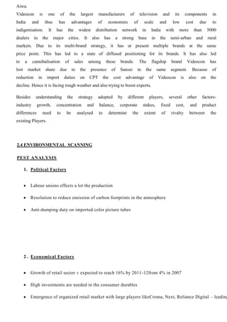 Aiwa.
Videocon is one of the largest manufacturers of television and its components in
India and thus has advantages of economies of scale and low cost due to
indigenisation. It has the widest distribution network in India with more than 5000
dealers in the major cities. It also has a strong base in the semi-urban and rural
markets. Due to its multi-brand strategy, it has at present multiple brands at the same
price point. This has led to a state of diffused positioning for its brands. It has also led
to a cannibalisation of sales among these brands. The flagship brand Videocon has
lost market share due to the presence of Sansui in the same segment. Because of
reduction in import duties on CPT the cost advantage of Videocon is also on the
decline. Hence it is facing rough weather and also trying to boost exports.
Besides understanding the strategy adopted by different players, several other factors-
industry growth, concentration and balance, corporate stakes, fixed cost, and product
differences need to be analysed to determine the extent of rivalry between the
existing Players.
2.4 ENVIRONMENTAL SCANNING
PEST ANALYSIS
1. Political Factors
Labour unions effects a lot the production
Resolution to reduce emission of carbon footprints in the atmosphere
Anti-dumping duty on imported color picture tubes
2 . Economical Factors
Growth of retail sector ± expected to reach 16% by 2011-12from 4% in 2007
High investments are needed in the consumer durables
Emergence of organized retail market with large players likeCroma, Next, Reliance Digital – leading
 