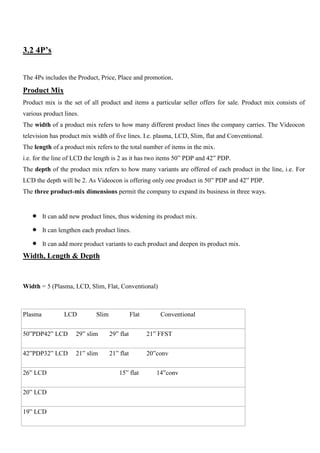 3.2 4P’s
The 4Ps includes the Product, Price, Place and promotion.
Product Mix
Product mix is the set of all product and items a particular seller offers for sale. Product mix consists of
various product lines.
The width of a product mix refers to how many different product lines the company carries. The Videocon
television has product mix width of five lines. I.e. plasma, LCD, Slim, flat and Conventional.
The length of a product mix refers to the total number of items in the mix.
i.e. for the line of LCD the length is 2 as it has two items 50” PDP and 42” PDP.
The depth of the product mix refers to how many variants are offered of each product in the line, i.e. For
LCD the depth will be 2. As Videocon is offering only one product in 50” PDP and 42” PDP.
The three product-mix dimensions permit the company to expand its business in three ways.
It can add new product lines, thus widening its product mix.
It can lengthen each product lines.
It can add more product variants to each product and deepen its product mix.
Width, Length & Depth
Width = 5 (Plasma, LCD, Slim, Flat, Conventional)
Plasma LCD Slim Flat Conventional
50”PDP42” LCD 29” slim 29” flat 21” FFST
42”PDP32” LCD 21” slim 21” flat 20”conv
26” LCD 15” flat 14”conv
20” LCD
19” LCD
 