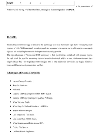 In the product mix of
Videocon, it is having 37 different models, which gives them their product line Depth.
PLASMA
Plasma television technology is similar to the technology used in a fluorescent light bulb. The display itself
consists of cells. Within each cell two glass panels are separated by a narrow gap in which neon-xenon gas is
injected and sealed in plasma form during the manufacturing process.
The main advantage of Plasma over CRT technology is that, by utilizing a sealed cell with charged plasma
for each pixel, the need for a scanning electron beam in eliminated, which, in turn, eliminates the need for a
large Cathode Ray Tube to produce video images. This is why traditional televisions are shaped more like
boxes and Plasma televisions are thin and flat.
Advantages of Plasma Television:
Largest Screen Formats.
Superior Contrasts.
Versatile.
Capable Of Displaying Full HDTV &Dtv Signal.
Capable Of Displaying Xga, Svga&Vga Pc Signal.
Wide Viewing Angle.
Wide Rage Of Richer Color Over 16 Million.
Superb Realistic Images.
Less Expensive Than Lcds.
Life More Than 30,000 Hours.
Wide Screen Aspect Ratio around 16:9.
Perfect Flat Screen.
Uniform Screen Brightness.
Length 5 2 3 3
 
