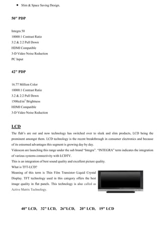 Slim & Space Saving Design.
50" PDP
Integra 50
10000:1 Contrast Ratio
3:2 & 2:2 Pull Down
HDMI Compatible
3-D Video Noise Reduction
PC Input
42" PDP
16.77 Million Color
10000:1 Contrast Ratio
3.2 & 2:2 Pull Down
1500cd/m2
Brightness
HDMI Compatible
3-D Video Noise Reduction
LCD
The flab‟s are out and now technology has switched over to sleek and slim products, LCD being the
prominent amongst them. LCD technology is the recent breakthrough in consumer electronics and because
of its esteemed advantages this segment is growing day by day.
Videocon are launching this range under the sub brand “Integra”. “INTEGRA” term indicates the integration
of various systems connectivity with LCDTV.
This is an integration of best sound quality and excellent picture quality.
What is TFT-LCD?
Meaning of this term is Thin Film Transistor–Liquid Crystal
Display. TFT technology used in this category offers the best
image quality in flat panels. This technology is also called as
Active Matrix Technology.
40" LCD, 32" LCD, 26"LCD, 20" LCD, 19" LCD
 