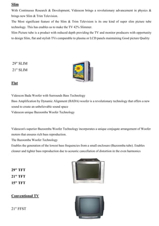 Slim
With Continuous Research & Development, Videocon brings a revolutionary advancement in physics &
brings new Slim & Trim Television.
The Most significant feature of the Slim & Trim Television is its one kind of super slim picture tube
technology. This has enables us to make the TV 42% Slimmer.
Slim Picture tube is a product with reduced depth providing the TV and monitor producers with opportunity
to design Slim, flat and stylish TVs comparable to plasma or LCD panels maintaining Good picture Quality
29" SLIM
21" SLIM
Flat
Videocon Bada Woofer with Surrounds Bass Technology
Bass Amplification by Dynamic Alignment (BADA) woofer is a revolutionary technology that offers a new
sound to create an unbelievable sound space
Videocon unique Bazoomba Woofer Technology
Videocon's superior Bazoomba Woofer Technology incorporates a unique conjugate arrangement of Woofer
motors that ensures rich bass reproduction.
The Bazoomba Woofer Technology
Enables the generation of the lowest bass frequencies from a small enclosure (Bazoomba tube). Enables
cleaner and tighter bass reproduction due to acoustic cancellation of distortion in the even harmonics
29" TFT
21" TFT
15" TFT
Conventional TV
21" FFST
 