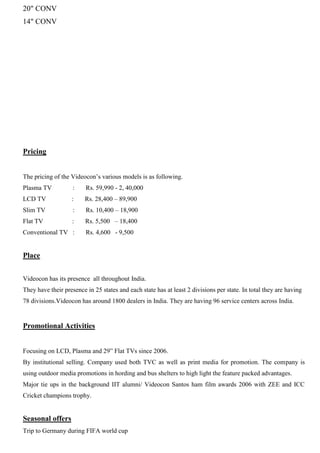 20" CONV
14" CONV
Pricing
The pricing of the Videocon‟s various models is as following.
Plasma TV : Rs. 59,990 - 2, 40,000
LCD TV : Rs. 28,400 – 89,900
Slim TV : Rs. 10,400 – 18,900
Flat TV : Rs. 5,500 – 18,400
Conventional TV : Rs. 4,600 - 9,500
Place
Videocon has its presence all throughout India.
They have their presence in 25 states and each state has at least 2 divisions per state. In total they are having
78 divisions.Videocon has around 1800 dealers in India. They are having 96 service centers across India.
Promotional Activities
Focusing on LCD, Plasma and 29” Flat TVs since 2006.
By institutional selling. Company used both TVC as well as print media for promotion. The company is
using outdoor media promotions in hording and bus shelters to high light the feature packed advantages.
Major tie ups in the background IIT alumni/ Videocon Santos ham film awards 2006 with ZEE and ICC
Cricket champions trophy.
Seasonal offers
Trip to Germany during FIFA world cup
 
