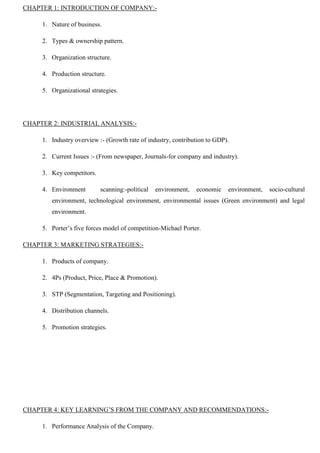 CHAPTER 1: INTRODUCTION OF COMPANY:-
1. Nature of business.
2. Types & ownership pattern.
3. Organization structure.
4. Production structure.
5. Organizational strategies.
CHAPTER 2: INDUSTRIAL ANALYSIS:-
1. Industry overview :- (Growth rate of industry, contribution to GDP).
2. Current Issues :- (From newspaper, Journals-for company and industry).
3. Key competitors.
4. Environment scanning:-political environment, economic environment, socio-cultural
environment, technological environment, environmental issues (Green environment) and legal
environment.
5. Porter‟s five forces model of competition-Michael Porter.
CHAPTER 3: MARKETING STRATEGIES:-
1. Products of company.
2. 4Ps (Product, Price, Place & Promotion).
3. STP (Segmentation, Targeting and Positioning).
4. Distribution channels.
5. Promotion strategies.
CHAPTER 4: KEY LEARNING‟S FROM THE COMPANY AND RECOMMENDATIONS:-
1. Performance Analysis of the Company.
 