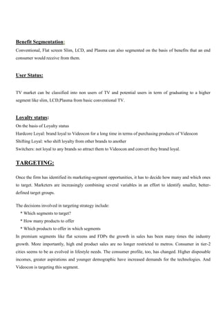 Benefit Segmentation:
Conventional, Flat screen Slim, LCD, and Plasma can also segmented on the basis of benefits that an end
consumer would receive from them.
User Status:
TV market can be classified into non users of TV and potential users in term of graduating to a higher
segment like slim, LCD,Plasma from basic conventional TV.
Loyalty status:
On the basis of Loyalty status
Hardcore Loyal: brand loyal to Videocon for a long time in terms of purchasing products of Videocon
Shifting Loyal: who shift loyalty from other brands to another
Switchers: not loyal to any brands so attract them to Videocon and convert they brand loyal.
TARGETING:
Once the firm has identified its marketing-segment opportunities, it has to decide how many and which ones
to target. Marketers are increasingly combining several variables in an effort to identify smaller, better-
defined target groups.
The decisions involved in targeting strategy include:
* Which segments to target?
* How many products to offer
* Which products to offer in which segments
In premium segments like flat screens and FDPs the growth in sales has been many times the industry
growth. More importantly, high end product sales are no longer restricted to metros. Consumer in tier-2
cities seems to be as evolved in lifestyle needs. The consumer profile, too, has changed. Higher disposable
incomes, greater aspirations and younger demographic have increased demands for the technologies. And
Videocon is targeting this segment.
 