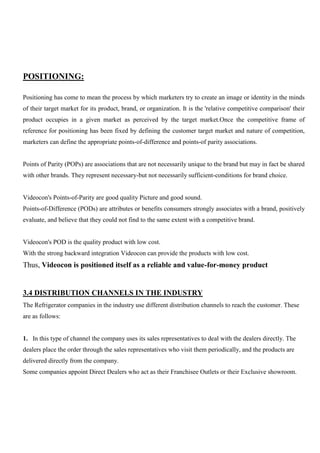 POSITIONING:
Positioning has come to mean the process by which marketers try to create an image or identity in the minds
of their target market for its product, brand, or organization. It is the 'relative competitive comparison' their
product occupies in a given market as perceived by the target market.Once the competitive frame of
reference for positioning has been fixed by defining the customer target market and nature of competition,
marketers can define the appropriate points-of-difference and points-of parity associations.
Points of Parity (POPs) are associations that are not necessarily unique to the brand but may in fact be shared
with other brands. They represent necessary-but not necessarily sufficient-conditions for brand choice.
Videocon's Points-of-Parity are good quality Picture and good sound.
Points-of-Difference (PODs) are attributes or benefits consumers strongly associates with a brand, positively
evaluate, and believe that they could not find to the same extent with a competitive brand.
Videocon's POD is the quality product with low cost.
With the strong backward integration Videocon can provide the products with low cost.
Thus, Videocon is positioned itself as a reliable and value-for-money product
3.4 DISTRIBUTION CHANNELS IN THE INDUSTRY
The Refrigerator companies in the industry use different distribution channels to reach the customer. These
are as follows:
1. In this type of channel the company uses its sales representatives to deal with the dealers directly. The
dealers place the order through the sales representatives who visit them periodically, and the products are
delivered directly from the company.
Some companies appoint Direct Dealers who act as their Franchisee Outlets or their Exclusive showroom.
 